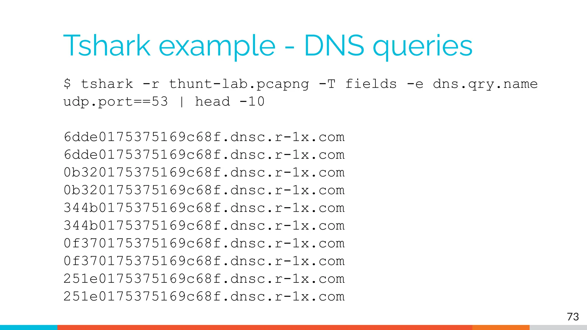 Tshark example - DNS queries
$ tshark -r thunt-lab.pcapng -T fields -e dns.qry.name
udp.port==53 | head -10
6dde0175375169c68f.dnsc.r-1x.com
6dde0175375169c68f.dnsc.r-1x.com
0b320175375169c68f.dnsc.r-1x.com
0b320175375169c68f.dnsc.r-1x.com
344b0175375169c68f.dnsc.r-1x.com
344b0175375169c68f.dnsc.r-1x.com
0f370175375169c68f.dnsc.r-1x.com
0f370175375169c68f.dnsc.r-1x.com
251e0175375169c68f.dnsc.r-1x.com
251e0175375169c68f.dnsc.r-1x.com
73
 