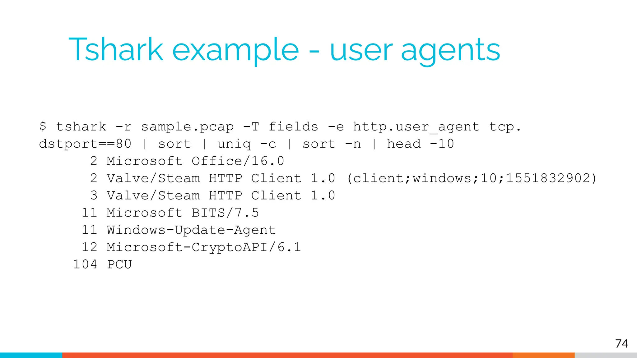 Tshark example - user agents
$ tshark -r sample.pcap -T fields -e http.user_agent tcp.
dstport==80 | sort | uniq -c | sort -n | head -10
2 Microsoft Office/16.0
2 Valve/Steam HTTP Client 1.0 (client;windows;10;1551832902)
3 Valve/Steam HTTP Client 1.0
11 Microsoft BITS/7.5
11 Windows-Update-Agent
12 Microsoft-CryptoAPI/6.1
104 PCU
74
 