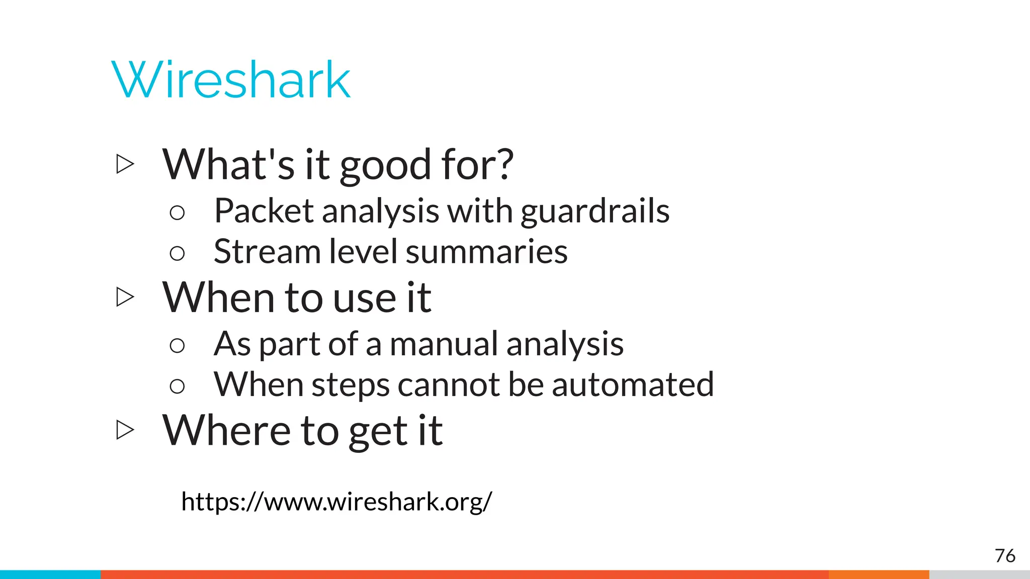 Wireshark
▷ What's it good for?
○ Packet analysis with guardrails
○ Stream level summaries
▷ When to use it
○ As part of a manual analysis
○ When steps cannot be automated
▷ Where to get it
https://www.wireshark.org/
76
 