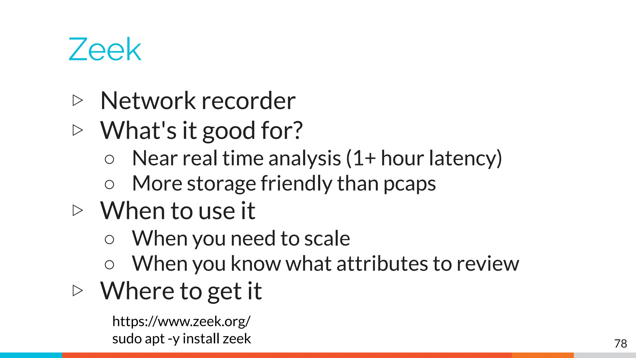 Zeek
▷ Network recorder
▷ What's it good for?
○ Near real time analysis (1+ hour latency)
○ More storage friendly than pcaps
▷ When to use it
○ When you need to scale
○ When you know what attributes to review
▷ Where to get it
https://www.zeek.org/
sudo apt -y install zeek 78
 