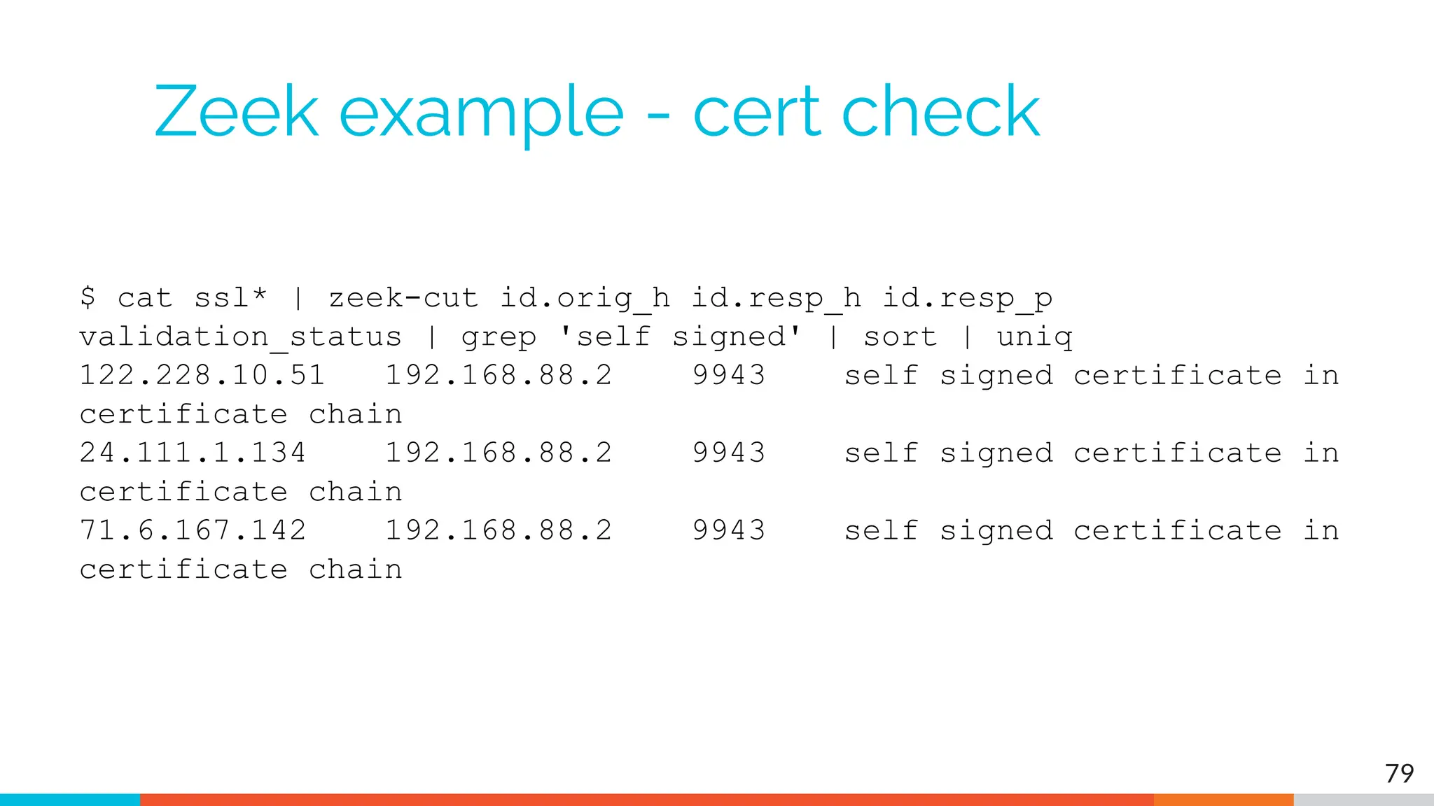 Zeek example - cert check
$ cat ssl* | zeek-cut id.orig_h id.resp_h id.resp_p
validation_status | grep 'self signed' | sort | uniq
122.228.10.51 192.168.88.2 9943 self signed certificate in
certificate chain
24.111.1.134 192.168.88.2 9943 self signed certificate in
certificate chain
71.6.167.142 192.168.88.2 9943 self signed certificate in
certificate chain
79
 