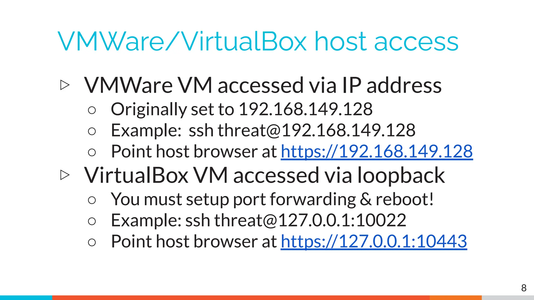VMWare/VirtualBox host access
▷ VMWare VM accessed via IP address
○ Originally set to 192.168.149.128
○ Example: ssh threat@192.168.149.128
○ Point host browser at https://192.168.149.128
▷ VirtualBox VM accessed via loopback
○ You must setup port forwarding & reboot!
○ Example: ssh threat@127.0.0.1:10022
○ Point host browser at https://127.0.0.1:10443
8
 