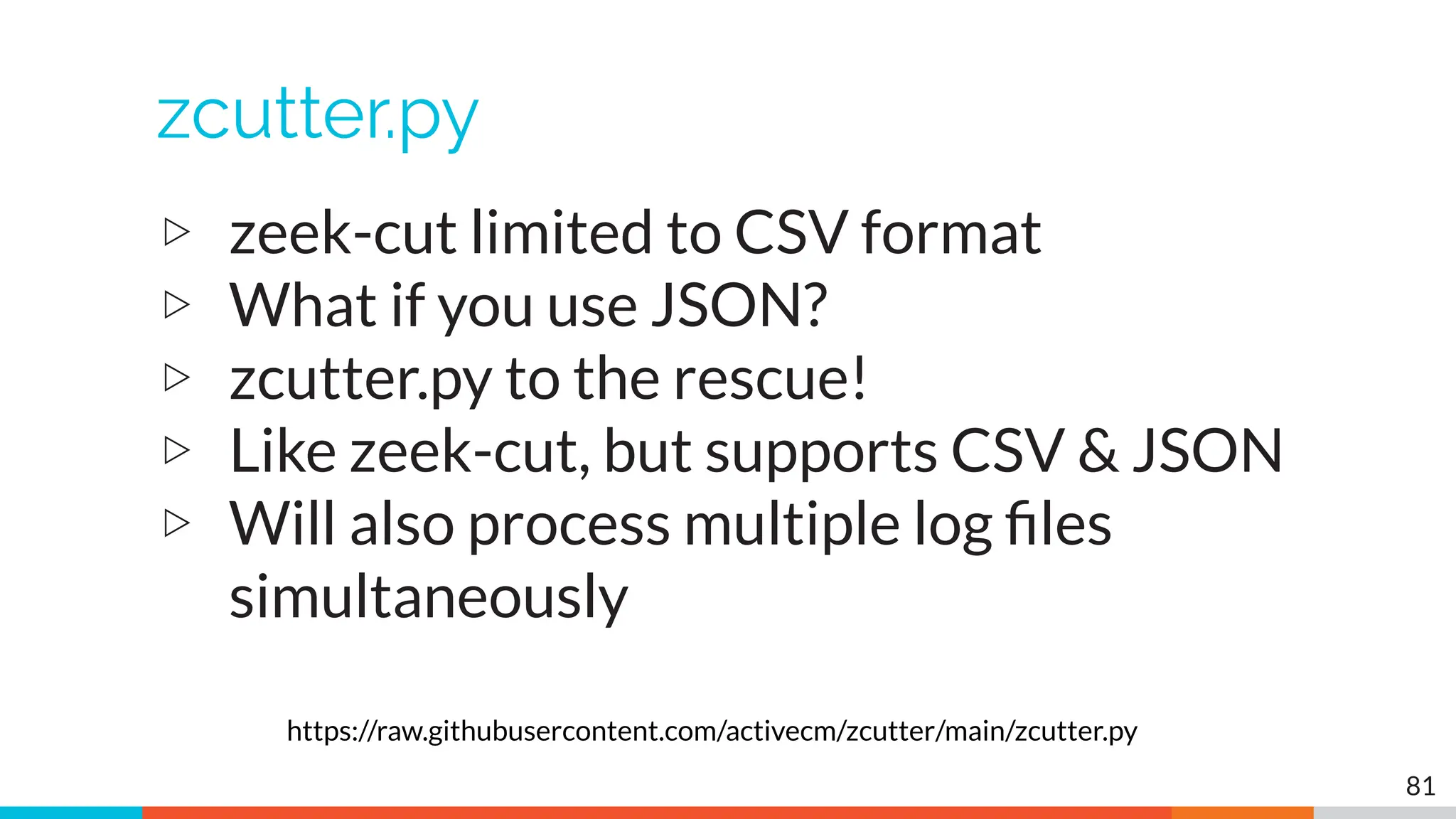 zcutter.py
▷ zeek-cut limited to CSV format
▷ What if you use JSON?
▷ zcutter.py to the rescue!
▷ Like zeek-cut, but supports CSV & JSON
▷ Will also process multiple log ﬁles
simultaneously
81
https://raw.githubusercontent.com/activecm/zcutter/main/zcutter.py
 