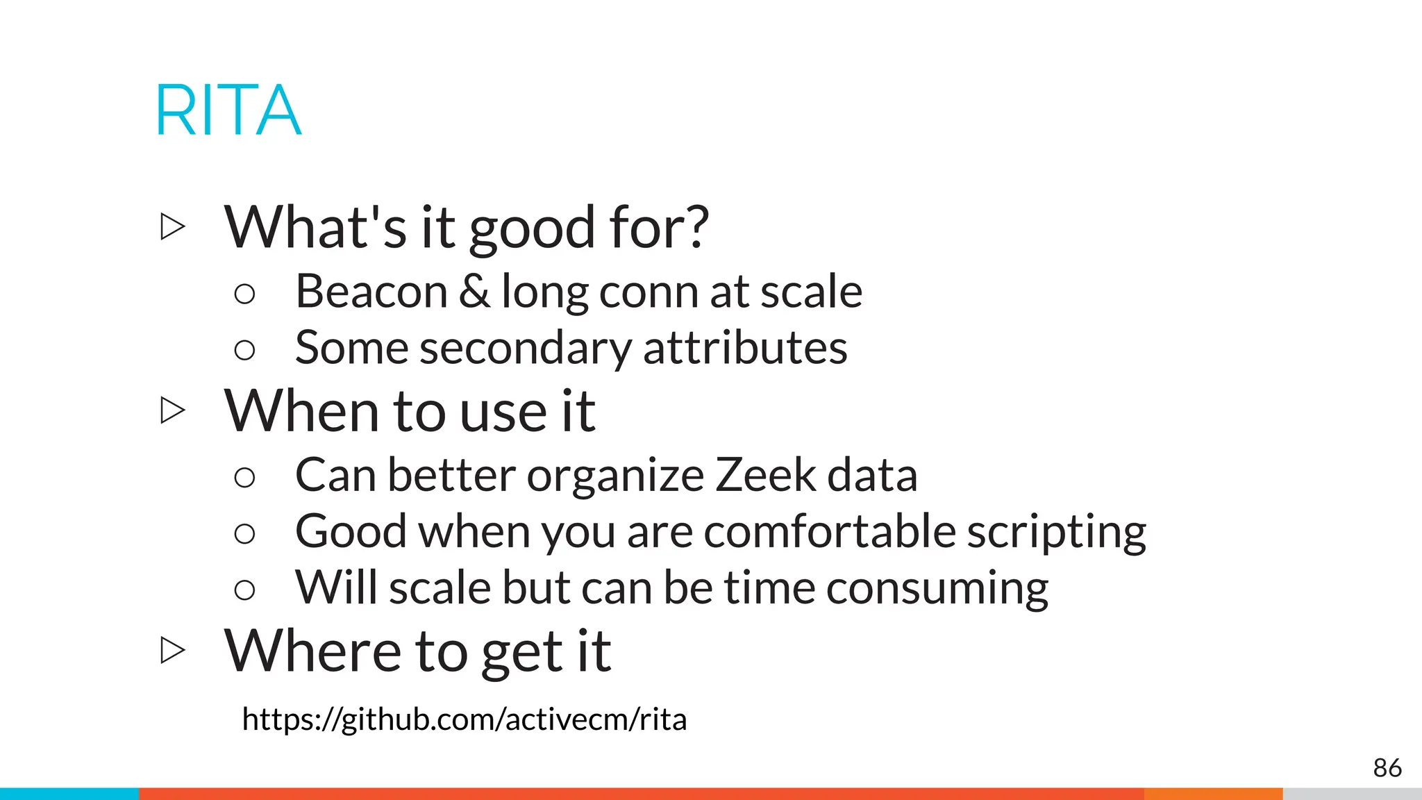 RITA
▷ What's it good for?
○ Beacon & long conn at scale
○ Some secondary attributes
▷ When to use it
○ Can better organize Zeek data
○ Good when you are comfortable scripting
○ Will scale but can be time consuming
▷ Where to get it
https://github.com/activecm/rita
86
 