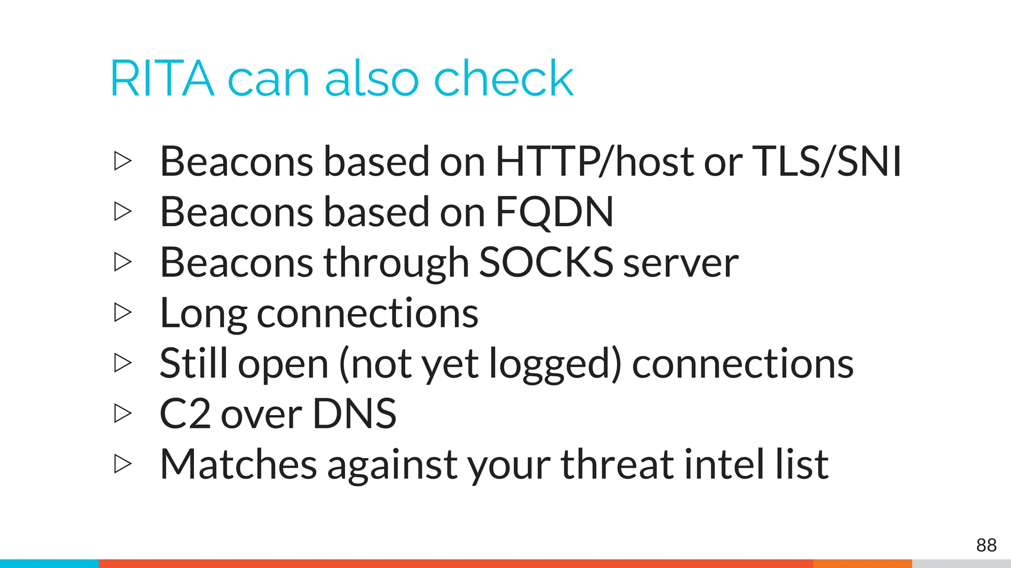 RITA can also check
▷ Beacons based on HTTP/host or TLS/SNI
▷ Beacons based on FQDN
▷ Beacons through SOCKS server
▷ Long connections
▷ Still open (not yet logged) connections
▷ C2 over DNS
▷ Matches against your threat intel list
88
 