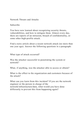 Network Threats and Attacks
Subscribe
You have now learned about recognizing security threats,
vulnerabilities, and how to mitigate them. Almost every day,
there are reports of an intrusion, breach of confidentiality, or
some other high-profile attack.
Find a news article about a recent network attack (no more than
one year ago). Answer the following questions in a paragraph:
What type of attack occurred?
Was the attacker successful in penetrating the system or
network?
What, if anything, was the attacker able to access or obtain?
What is the effect to the organization and customers because of
the attack?
What can you learn from this incident? If you are the network
engineer or the person in charge of the
network/infrastructure/data, what would you have done
differently to prevent this from happening again?
 