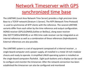 Network Timeserver with GPS
synchronized time base
The LANTIME (Local Area Network Time Server) provides a high precision time
Base to a TCP/IP network (Stratum-1-Server). The NTP (Network Time Protocol)
is used to synchronize all NTP clients with the reference. The several LANTIME
variants diﬀer from each other by the time reference and output conﬁguration.
AGNSS receiver (GPS,GLONASS,Galileo or BeiDou), along wave receiver
(like DCF77,MSForWWVB) or an IRIG time code receiver can be integrated as an
internal reference as well as a combination of these references (hybridsystem).
External references are also possible.
The LANTIME system is a set of equipment composed of a internal receiver , a
single-board computer and a power supply, all installed in a metal 19 inch modular
chassis and ready to operate. A simpliﬁed LINUX operating system is installed on
the single-board computers ﬂashdisk . Eight push buttons and a display can be used
to conﬁgure and monitor the timeserver. After the network connection has been
established the timeserver can also be conﬁgured and monitored
 