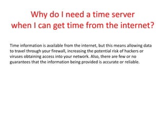 Why do I need a time server
when I can get time from the internet?
Time information is available from the internet, but this means allowing data
to travel through your firewall, increasing the potential risk of hackers or
viruses obtaining access into your network. Also, there are few or no
guarantees that the information being provided is accurate or reliable.
 