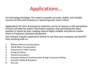 Applications…
As technology develops, the need to provide accurate, stable, and reliable
sources of time and frequency is becoming ever more critical.
Applications for time & frequency solutions can be as diverse as the generation
of time and date for public information systems and calculating the exact
position in space by laser ranging require highly reliable and precise master
clock or frequency standard equipment.
See relevant industry application below to see how your company can benefit
from working with us.
1. Military, Defense and Aerospace.
2. Rail & Metro Transportation.
3. Airports & Air Traffic Control.
4. Energy & Utilities.
5. Telecommunications.
6. Enterprise Network Synchronisation & High Frequency Trading.
7. Scientific, Media & Broadcast.
8. Security.
 