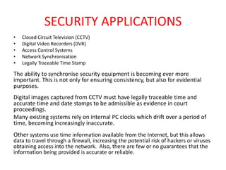 SECURITY APPLICATIONS
• Closed Circuit Television (CCTV)
• Digital Video Recorders (DVR)
• Access Control Systems
• Network Synchronisation
• Legally Traceable Time Stamp
The ability to synchronise security equipment is becoming ever more
important. This is not only for ensuring consistency, but also for evidential
purposes.
Digital images captured from CCTV must have legally traceable time and
accurate time and date stamps to be admissible as evidence in court
proceedings.
Many existing systems rely on internal PC clocks which drift over a period of
time, becoming increasingly inaccurate.
Other systems use time information available from the Internet, but this allows
data to travel through a firewall, increasing the potential risk of hackers or viruses
obtaining access into the network. Also, there are few or no guarantees that the
information being provided is accurate or reliable.
 