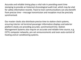 Accurate and reliable timing plays a vital role in providing event time
stamping to provide an historical chronological audit trail, which may be vital
for safety information records. Track to train communications can also benefit
from precise time – message transmission and reception must be precisely
synchronised.
Our master clocks also distribute precise time to station clock systems,
ensuring interior rail terminal passenger information displays and exterior
platform clocks are providing accurate, synchronised time. Station
Management Systems also require an accurate and reliable time source, e.g.
CCTV, computer networks, pre-set announcements and even auto-control of
heating and air conditioning systems.
 