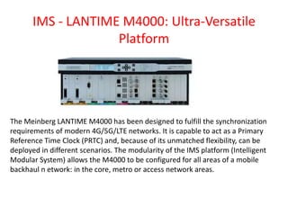 IMS - LANTIME M4000: Ultra-Versatile
Platform
The Meinberg LANTIME M4000 has been designed to fulfill the synchronization
requirements of modern 4G/5G/LTE networks. It is capable to act as a Primary
Reference Time Clock (PRTC) and, because of its unmatched flexibility, can be
deployed in different scenarios. The modularity of the IMS platform (Intelligent
Modular System) allows the M4000 to be configured for all areas of a mobile
backhaul n etwork: in the core, metro or access network areas.
 