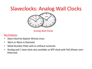 Slaveclocks: Analog Wall Clocks
Analog Wall Clocks
Key Features
• Slave Clock for bipolar Minute Lines
• 30cm or 40cm in Diameter
• Metal Number Plate with or without numerals
• Analog wall / slave clock also available as NTP clock with PoE (Power over
Ethernet)
 