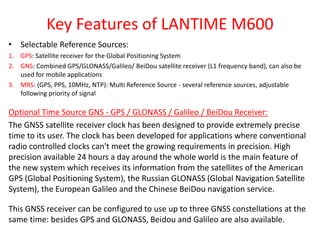 Key Features of LANTIME M600
• Selectable Reference Sources:
1. GPS: Satellite receiver for the Global Positioning System
2. GNS: Combined GPS/GLONASS/Galileo/ BeiDou satellite receiver (L1 frequency band), can also be
used for mobile applications
3. MRS: (GPS, PPS, 10MHz, NTP): Multi Reference Source - several reference sources, adjustable
following priority of signal
Optional Time Source GNS - GPS / GLONASS / Galileo / BeiDou Receiver:
The GNSS satellite receiver clock has been designed to provide extremely precise
time to its user. The clock has been developed for applications where conventional
radio controlled clocks can't meet the growing requirements in precision. High
precision available 24 hours a day around the whole world is the main feature of
the new system which receives its information from the satellites of the American
GPS (Global Positioning System), the Russian GLONASS (Global Navigation Satellite
System), the European Galileo and the Chinese BeiDou navigation service.
This GNSS receiver can be configured to use up to three GNSS constellations at the
same time: besides GPS and GLONASS, Beidou and Galileo are also available.
 