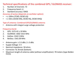 Technical specifications of the combined GPS / GLONASS receiver:
1. Number of channels: 72
2. Frequency band: L1
3. Standard accuracy: GNSS
Accuracy of pulses (depends on oscillator option):
• < ± 100ns (TCXO, OCXO LQ)
• < ± 50ns (OCXO MQ, OCXO HQ, OCXO DHQ)
Type of antenna: Combined GPS/GLONASS antenna
• Antenna with integral surge voltage protection
Frequency band:
1. GPS: 1575.42 ± 10 MHz
2. GLONASS: 1602-1615 MHz
3. Galileo: 1542.5 MHz
4. BeiDou: 1561.09 MHz
• Antenna gain: ≥ 3.5 dBic / ≥ 3 dBic
• Supply Voltage: 5 V
• Nominal impedance: 50 ohms
• Connector: N, female (bottom)
• Maximum length of antenna cable (without amplification): 70 meters (type Belden
H155)
 