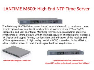 LANTIME M600: High End NTP Time Server
The Meinberg LANTIME time server is used around the world to provide accurate
time to networks of any size. It synchronizes all systems either NTP- or SNTP-
compatible and uses an integral Meinberg reference clock as its time source to
synchronize all timing outputs with the utmost accuracy. The front panel includes a
VF Display and keypad for easy configuration, and indication of the receiver and
NTP subsystem status. A high quality precision OCXO is standard in the M600, to
allow this time server to meet the stringent holdover requirements.
LANTIME M600 Physical Dimensions LANTIME M600 with VFD,menu buttons,
status LED's and the serial Console port and front USB port
 