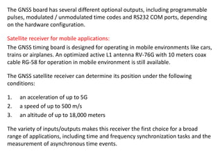 The GNSS board has several different optional outputs, including programmable
pulses, modulated / unmodulated time codes and RS232 COM ports, depending
on the hardware configuration.
Satellite receiver for mobile applications:
The GNSS timing board is designed for operating in mobile environments like cars,
trains or airplanes. An optimized active L1 antenna RV-76G with 10 meters coax
cable RG-58 for operation in mobile environment is still available.
The GNSS satellite receiver can determine its position under the following
conditions:
1. an acceleration of up to 5G
2. a speed of up to 500 m/s
3. an altitude of up to 18,000 meters
The variety of inputs/outputs makes this receiver the first choice for a broad
range of applications, including time and frequency synchronization tasks and the
measurement of asynchronous time events.
 