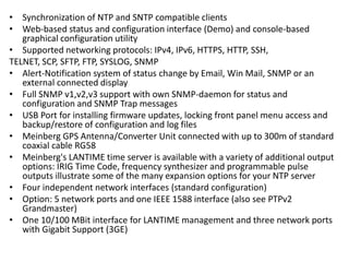 • Synchronization of NTP and SNTP compatible clients
• Web-based status and configuration interface (Demo) and console-based
graphical configuration utility
• Supported networking protocols: IPv4, IPv6, HTTPS, HTTP, SSH,
TELNET, SCP, SFTP, FTP, SYSLOG, SNMP
• Alert-Notification system of status change by Email, Win Mail, SNMP or an
external connected display
• Full SNMP v1,v2,v3 support with own SNMP-daemon for status and
configuration and SNMP Trap messages
• USB Port for installing firmware updates, locking front panel menu access and
backup/restore of configuration and log files
• Meinberg GPS Antenna/Converter Unit connected with up to 300m of standard
coaxial cable RG58
• Meinberg's LANTIME time server is available with a variety of additional output
options: IRIG Time Code, frequency synthesizer and programmable pulse
outputs illustrate some of the many expansion options for your NTP server
• Four independent network interfaces (standard configuration)
• Option: 5 network ports and one IEEE 1588 interface (also see PTPv2
Grandmaster)
• One 10/100 MBit interface for LANTIME management and three network ports
with Gigabit Support (3GE)
 