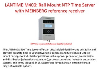 LANTIME M400: Rail Mount NTP Time Server
with MEINBERG reference receiver
NTP Time Server with Reference Clock for Industrial
The LANTIME M400 Time Server offers an unparalleled flexibility and versatility and
provides accurate time to your network in a compact and full-featured DIN rail
mount package for industrial applications such as power generation, transmission
and distribution (substation automation), process control and industrial automation
systems. The M400 includes an LC-Display and keypad and an extremely broad
range of available options.
 