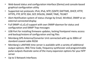 • Web-based status and configuration interface (Demo) and console-based
graphical configuration utility
• Supported net protocols: IPv4, IPv6, NTP, (S)NTP, DAYTIME, DHCP, HTTP,
HTTPS, FTP, SFTP, SSH, SCP, SYSLOG, SNMP, TIME, TELNET
• Alert-Notification system of status change by Email, WinMail, SNMP or an
external connected display
• Full SNMP v1,v2,v3 support with own SNMP-daemon for status and
configuration and SNMP Trap messages
• USB Port for installing firmware updates, locking frontpanel menu access
and backup/restore of configuration and log files
• Meinberg GPS Antenna/Converter Unit connected with up to 300m of
standard coaxial cable RG58
• Meinberg's LANTIME time server is available with a variety of additional
output options: IRIG Time Code, frequency synthesizer and programmable
pulse outputs illustrate some of the many expansion options for your NTP
server
• Up to 5 Network Interfaces
 