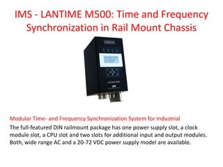 IMS - LANTIME M500: Time and Frequency
Synchronization in Rail Mount Chassis
Modular Time- and Frequency Synchronization System for Industrial
The full-featured DIN railmount package has one power supply slot, a clock
module slot, a CPU slot and two slots for additional input and output modules.
Both, wide range AC and a 20-72 VDC power supply model are available.
 