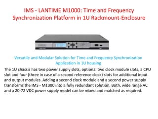 IMS - LANTIME M1000: Time and Frequency
Synchronization Platform in 1U Rackmount-Enclosure
Versatile and Modular Solution for Time and Frequency Synchronization
Application in 1U housing
The 1U chassis has two power supply slots, optional two clock module slots, a CPU
slot and four (three in case of a second reference clock) slots for additional input
and output modules. Adding a second clock module and a second power supply
transforms the IMS - M1000 into a fully redundant solution. Both, wide range AC
and a 20-72 VDC power supply model can be mixed and matched as required.
 