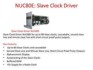 NUC80E: Slave Clock Driver
Slave Clock Driver NUC80E
Slave Clock Driver NUC80E for up to 80 slave clocks, cascadable, second slave
line and minute slave line with short circuit proof pulse outputs.
Key Features
• Up to 80 Slave Clocks and cascadable
• Second Slave Line and Minute Slave Line, Short Circuit Proof Pulse Outputs
• Alphanumeric Display
• Autotracking of the Slave Clocks
• Buffered RAM
• +5V Supply for a Radio Clock
 