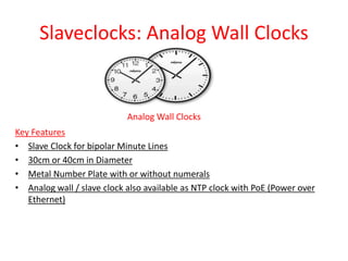 Slaveclocks: Analog Wall Clocks
Analog Wall Clocks
Key Features
• Slave Clock for bipolar Minute Lines
• 30cm or 40cm in Diameter
• Metal Number Plate with or without numerals
• Analog wall / slave clock also available as NTP clock with PoE (Power over
Ethernet)
 