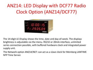 ANZ14: LED Display with DCF77 Radio
Clock Option (ANZ14/DCF77)
The 14-digit LE-Display shows the time, date and day-of-week. The displays
brightness is adjustable via the menu. RS232 or 20mA-interface, unlimited
series connection possible, with buffered hardware clock and integrated power
supply unit.
The Network option ANZ14/NET: can act as a slave clock for Meinberg LANTIME
NTP Time Server.
 