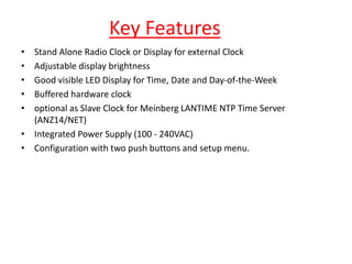 Key Features
• Stand Alone Radio Clock or Display for external Clock
• Adjustable display brightness
• Good visible LED Display for Time, Date and Day-of-the-Week
• Buffered hardware clock
• optional as Slave Clock for Meinberg LANTIME NTP Time Server
(ANZ14/NET)
• Integrated Power Supply (100 - 240VAC)
• Configuration with two push buttons and setup menu.
 