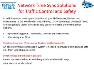 Network Time Sync Solutions
for Traffic Control and Safety
In addition to accurate synchronization of your IT-Networks, Devices and
Instruments to the worldwide standard time, UTC (Coordinated Universal Time),
Meinberg Radio Clocks will also supply you with reliable time visualization
options.
• Synchronizing your IT-Networks, Devices and Instruments
• Visualizing Your Time
Synchronizing your IT-Networks, Devices and Instruments.
An absolutely flawless transport system is needed to provide optimized and safe
air-, train- and shipping traffic.
Synchronized time makes it possible
Please see down below all Meinberg products which will keep
your systems synchronized!
 