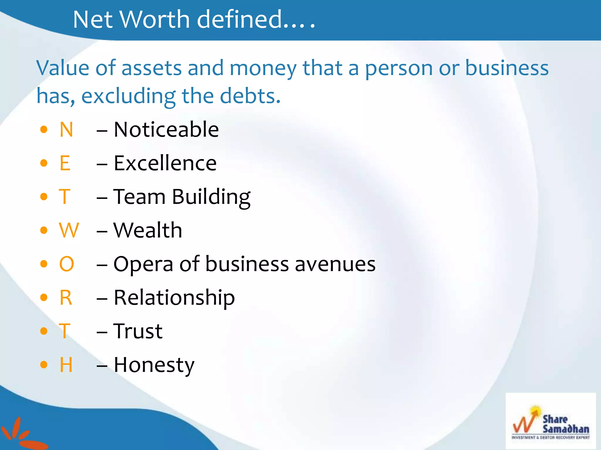 Net Worth defined….
Value of assets and money that a person or business
has, excluding the debts.
• N – Noticeable
• E – Excellence
• T – Team Building
• W – Wealth
• O – Opera of business avenues
• R – Relationship
• T – Trust
• H – Honesty
 