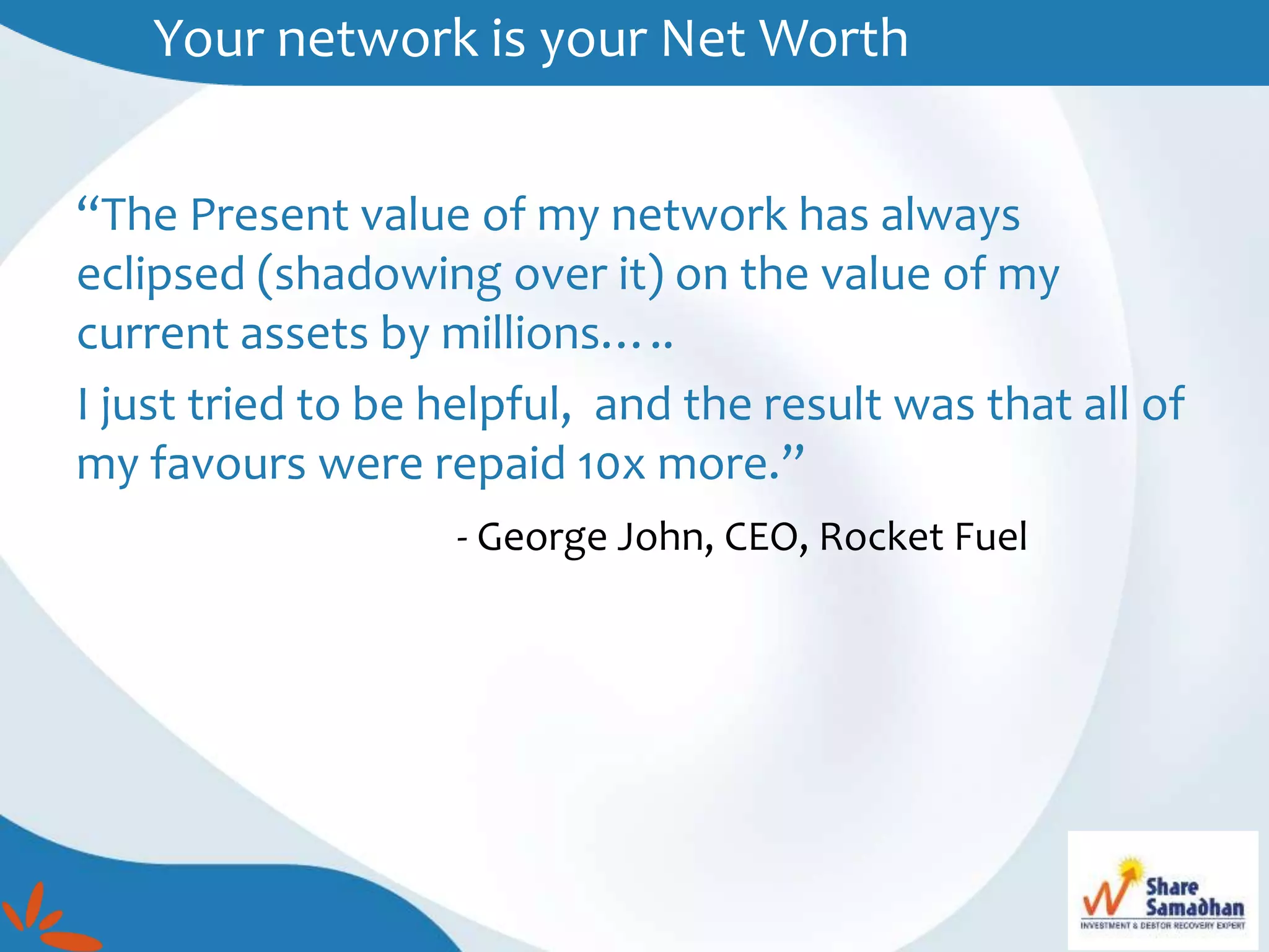 Your network is your Net Worth
“The Present value of my network has always
eclipsed (shadowing over it) on the value of my
current assets by millions…..
I just tried to be helpful, and the result was that all of
my favours were repaid 10x more.”
- George John, CEO, Rocket Fuel
 