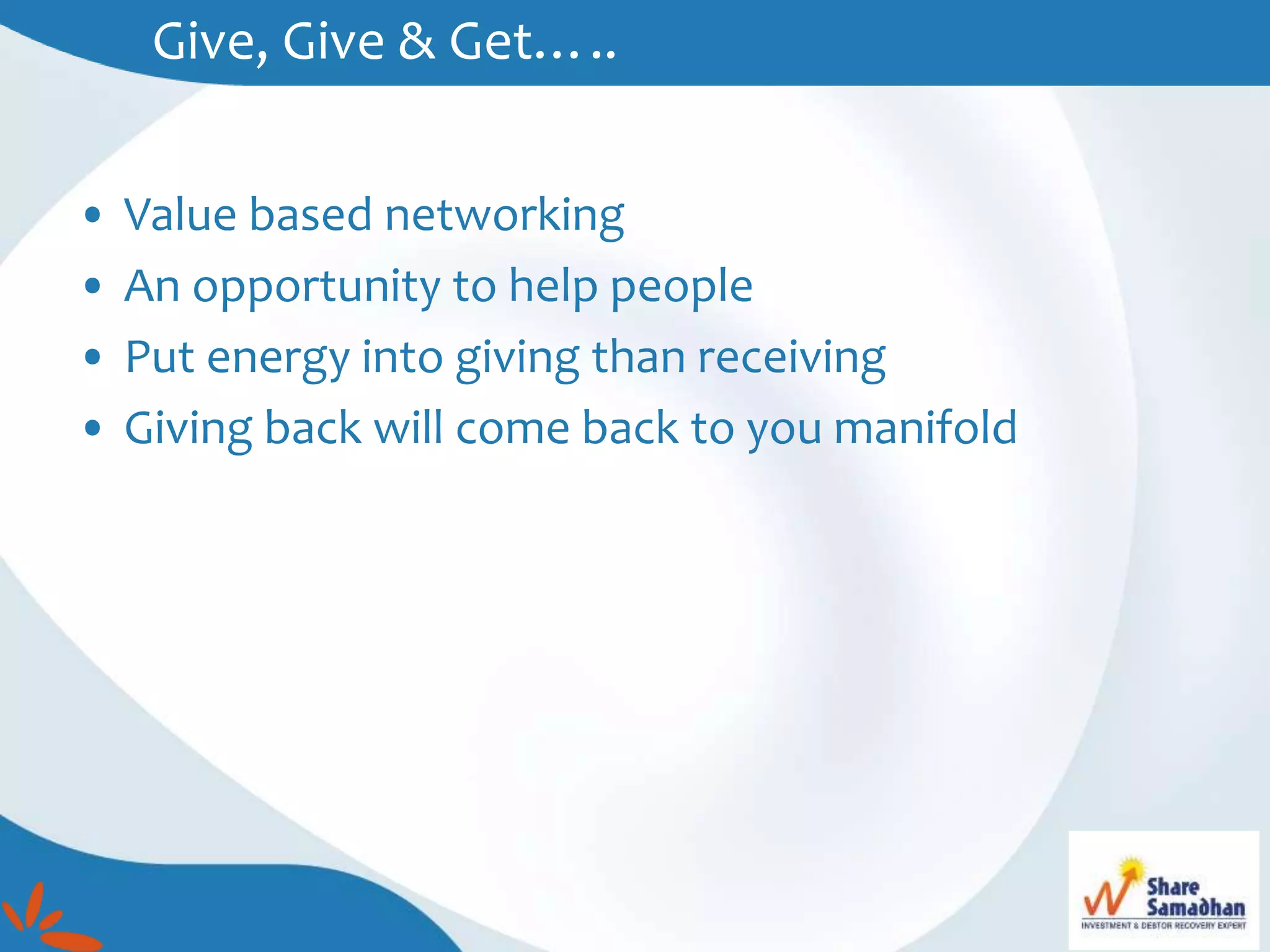 Give, Give & Get…..
• Value based networking
• An opportunity to help people
• Put energy into giving than receiving
• Giving back will come back to you manifold
 