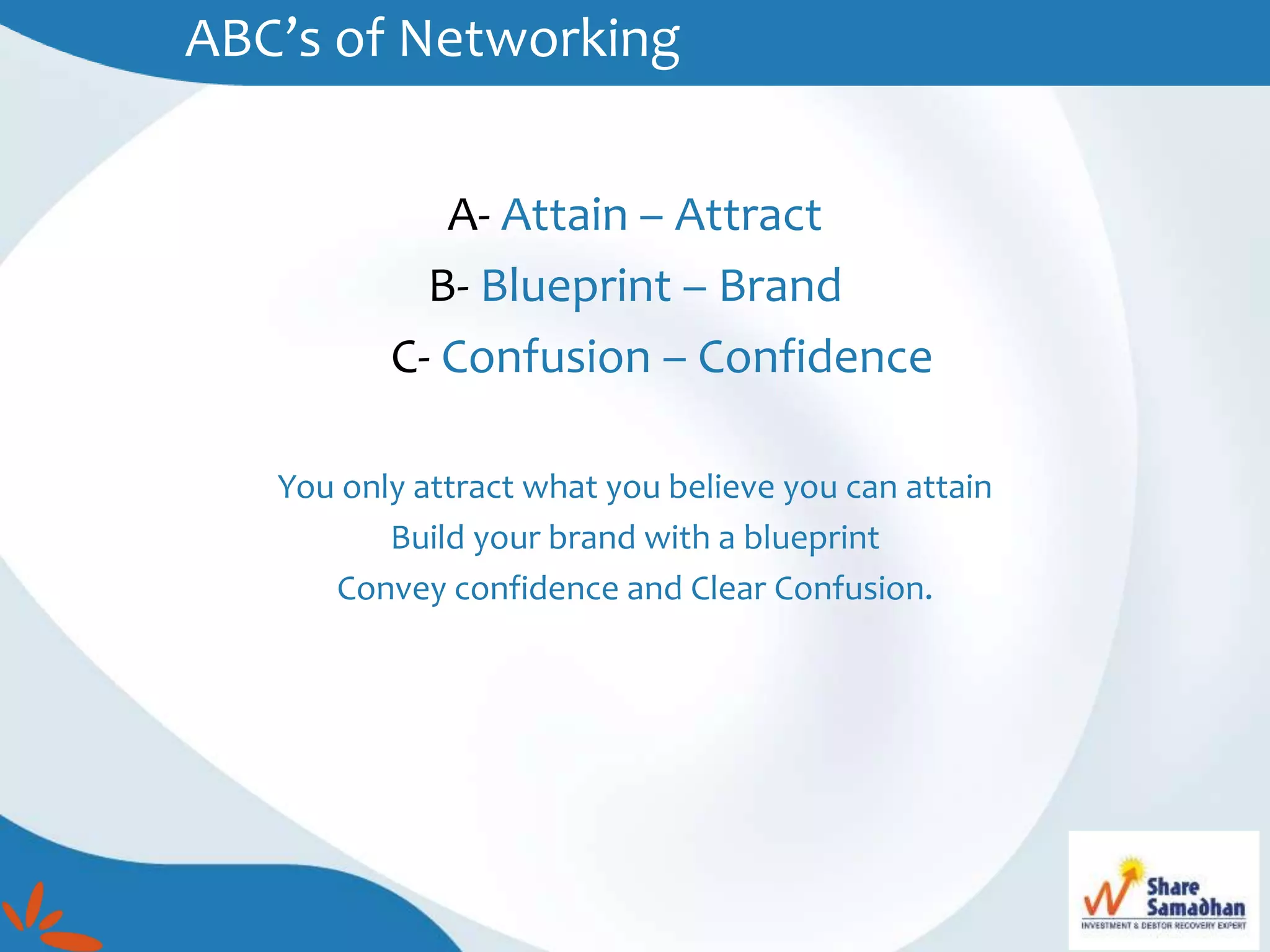ABC’s of Networking
A- Attain – Attract
B- Blueprint – Brand
C- Confusion – Confidence
You only attract what you believe you can attain
Build your brand with a blueprint
Convey confidence and Clear Confusion.
 