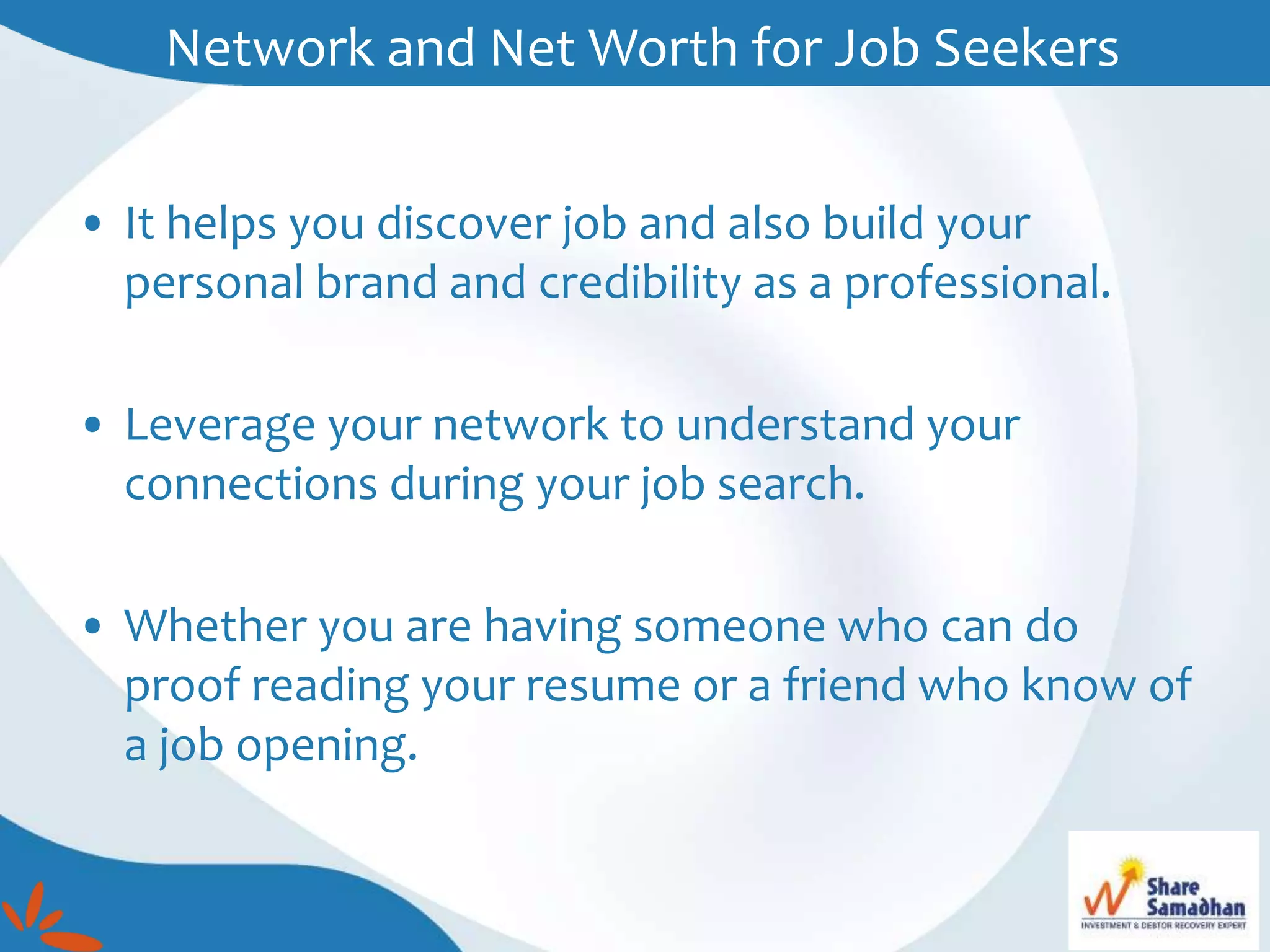 • It helps you discover job and also build your
personal brand and credibility as a professional.
• Leverage your network to understand your
connections during your job search.
• Whether you are having someone who can do
proof reading your resume or a friend who know of
a job opening.
Network and Net Worth for Job Seekers
 