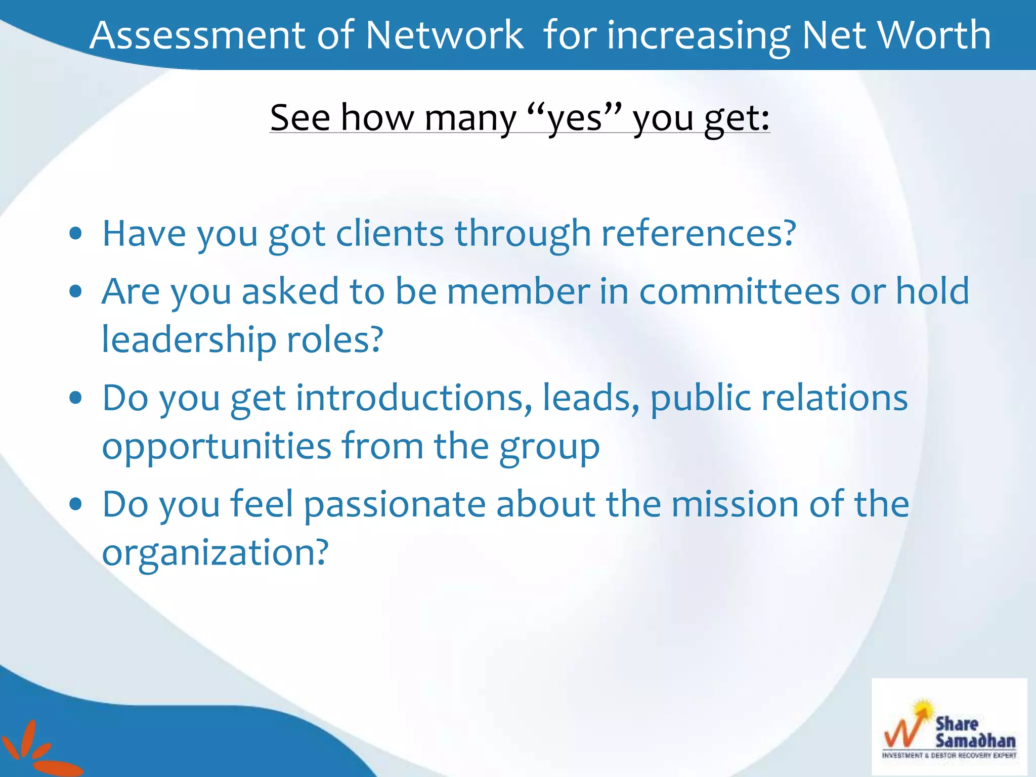 See how many “yes” you get:
• Have you got clients through references?
• Are you asked to be member in committees or hold
leadership roles?
• Do you get introductions, leads, public relations
opportunities from the group
• Do you feel passionate about the mission of the
organization?
Assessment of Network for increasing Net Worth
 