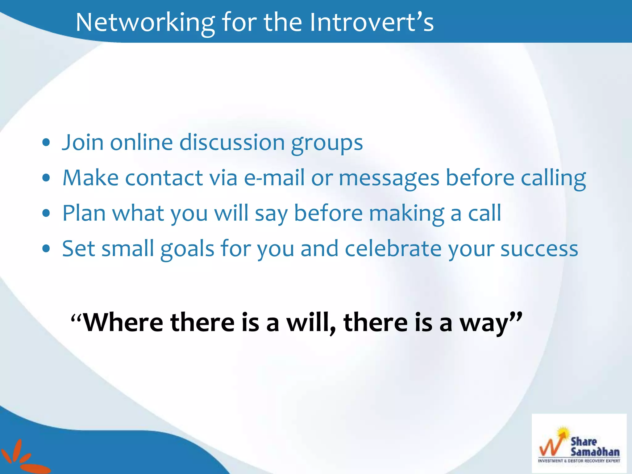 • Join online discussion groups
• Make contact via e-mail or messages before calling
• Plan what you will say before making a call
• Set small goals for you and celebrate your success
“Where there is a will, there is a way”
Networking for the Introvert’s
 