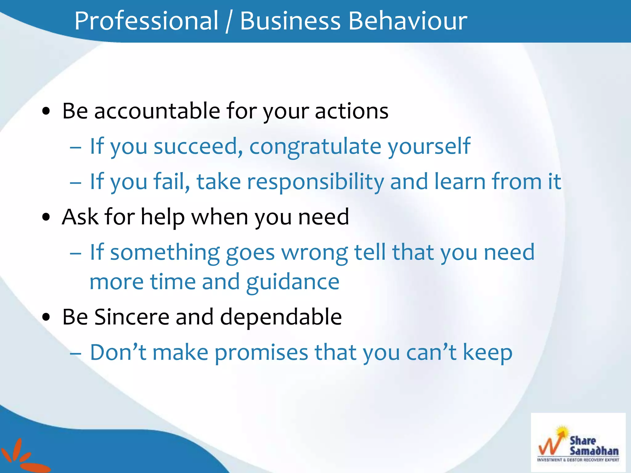 • Be accountable for your actions
– If you succeed, congratulate yourself
– If you fail, take responsibility and learn from it
• Ask for help when you need
– If something goes wrong tell that you need
more time and guidance
• Be Sincere and dependable
– Don’t make promises that you can’t keep
Professional / Business Behaviour
 