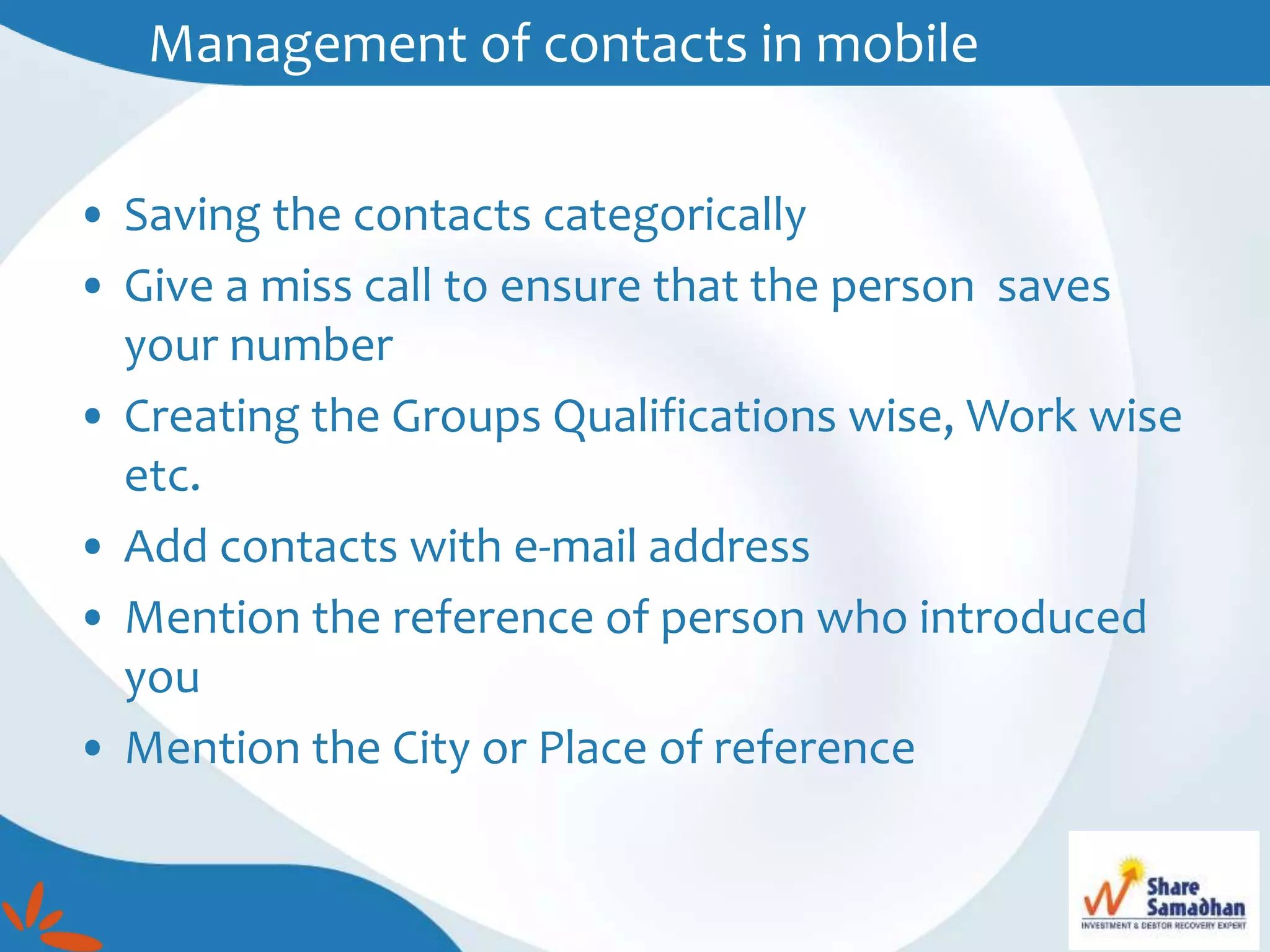 • Saving the contacts categorically
• Give a miss call to ensure that the person saves
your number
• Creating the Groups Qualifications wise, Work wise
etc.
• Add contacts with e-mail address
• Mention the reference of person who introduced
you
• Mention the City or Place of reference
Management of contacts in mobile
 