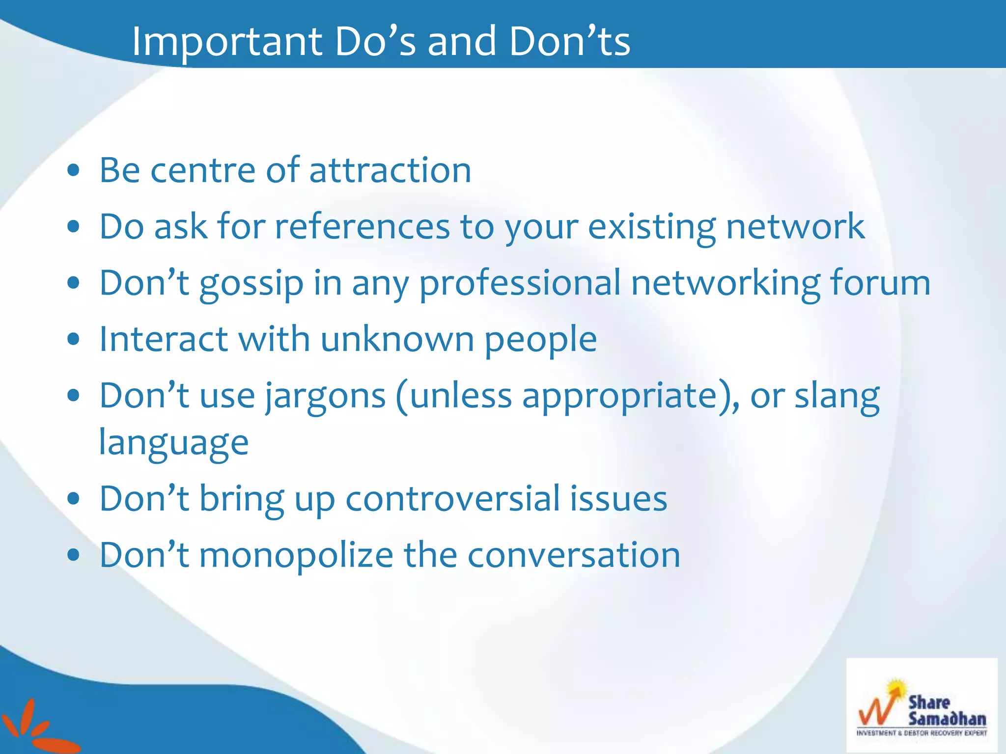 • Be centre of attraction
• Do ask for references to your existing network
• Don’t gossip in any professional networking forum
• Interact with unknown people
• Don’t use jargons (unless appropriate), or slang
language
• Don’t bring up controversial issues
• Don’t monopolize the conversation
Important Do’s and Don’ts
 