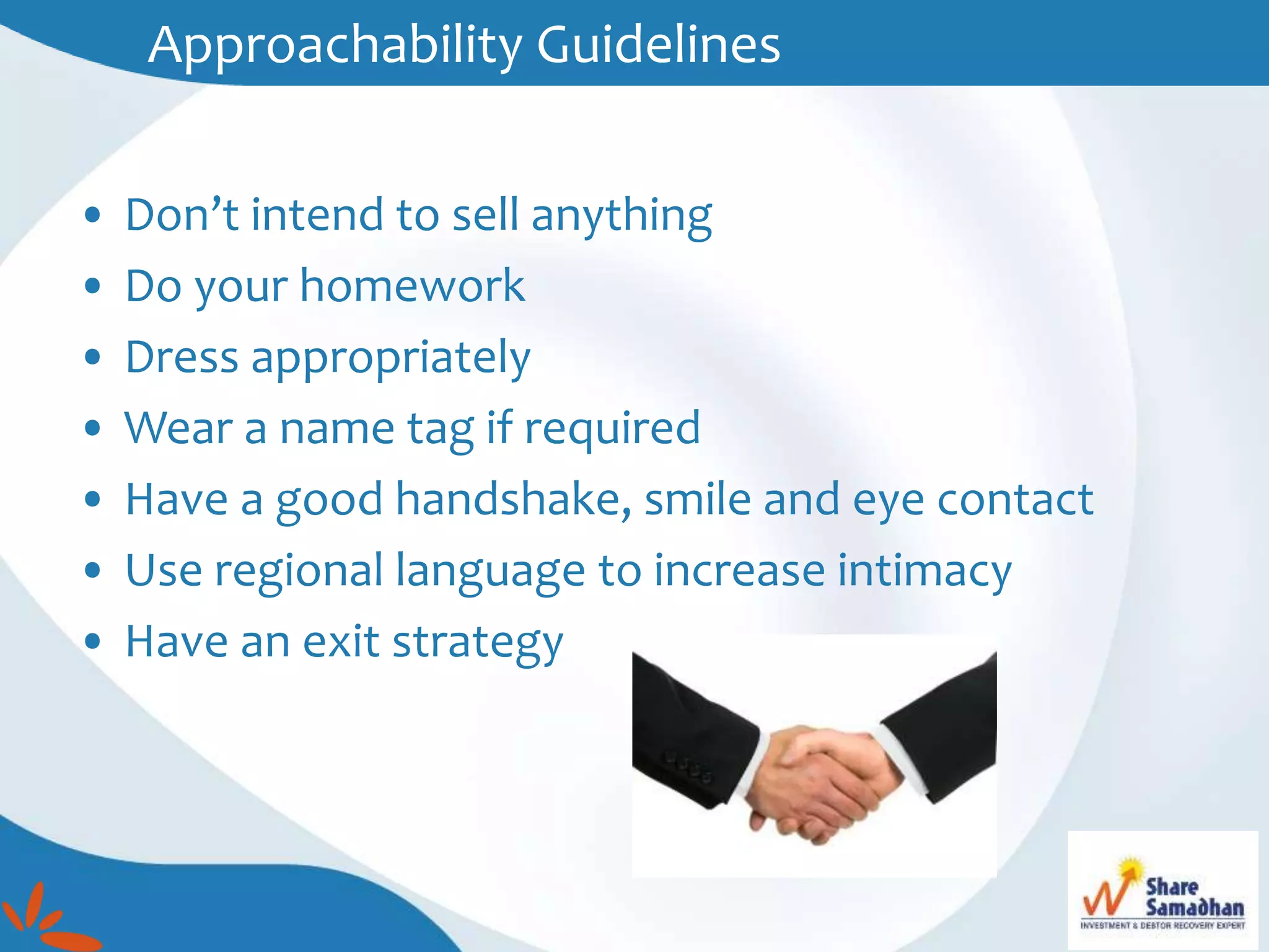 • Don’t intend to sell anything
• Do your homework
• Dress appropriately
• Wear a name tag if required
• Have a good handshake, smile and eye contact
• Use regional language to increase intimacy
• Have an exit strategy
Approachability Guidelines
 