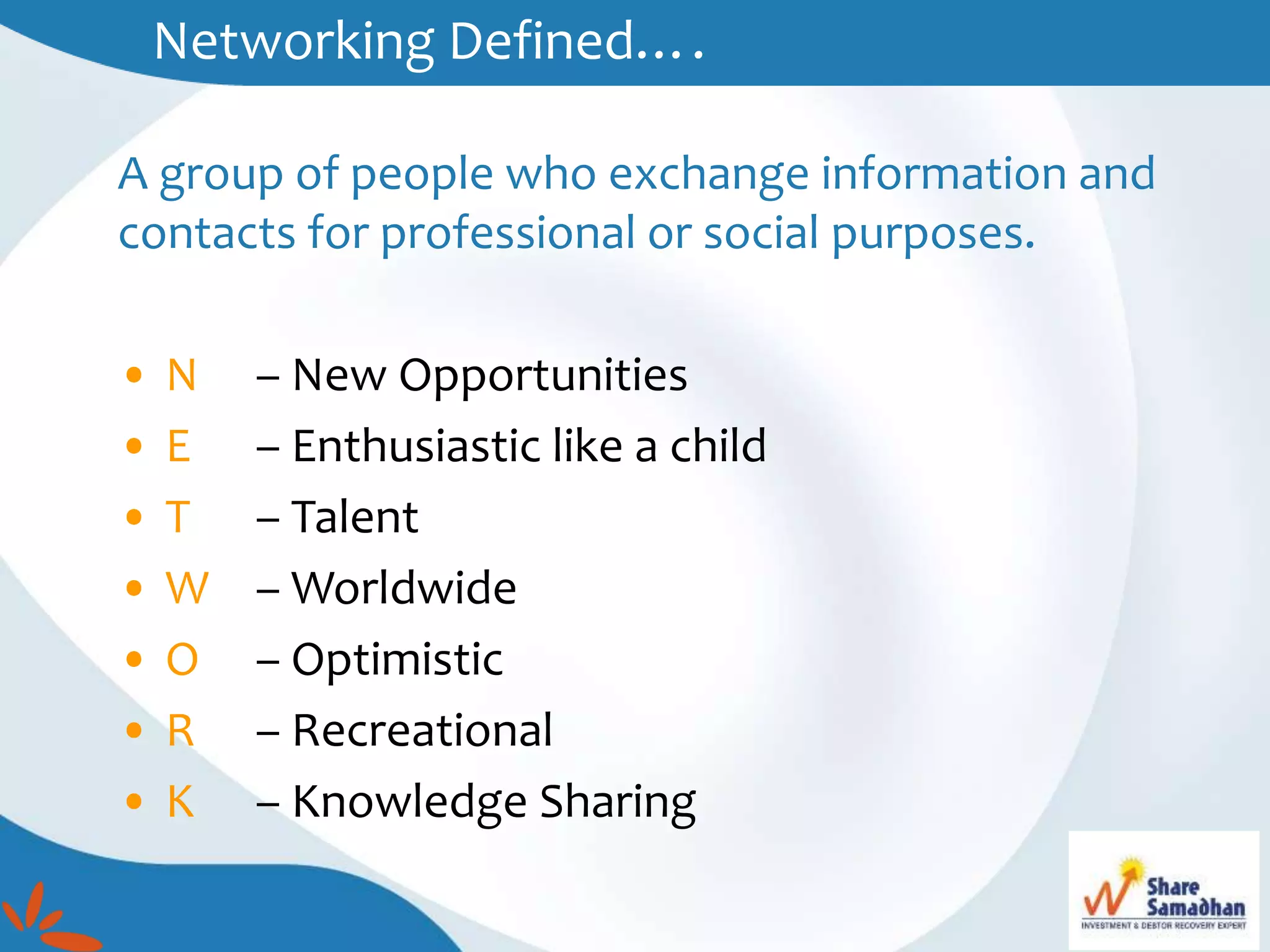 Networking Defined….
A group of people who exchange information and
contacts for professional or social purposes.
• N – New Opportunities
• E – Enthusiastic like a child
• T – Talent
• W – Worldwide
• O – Optimistic
• R – Recreational
• K – Knowledge Sharing
 