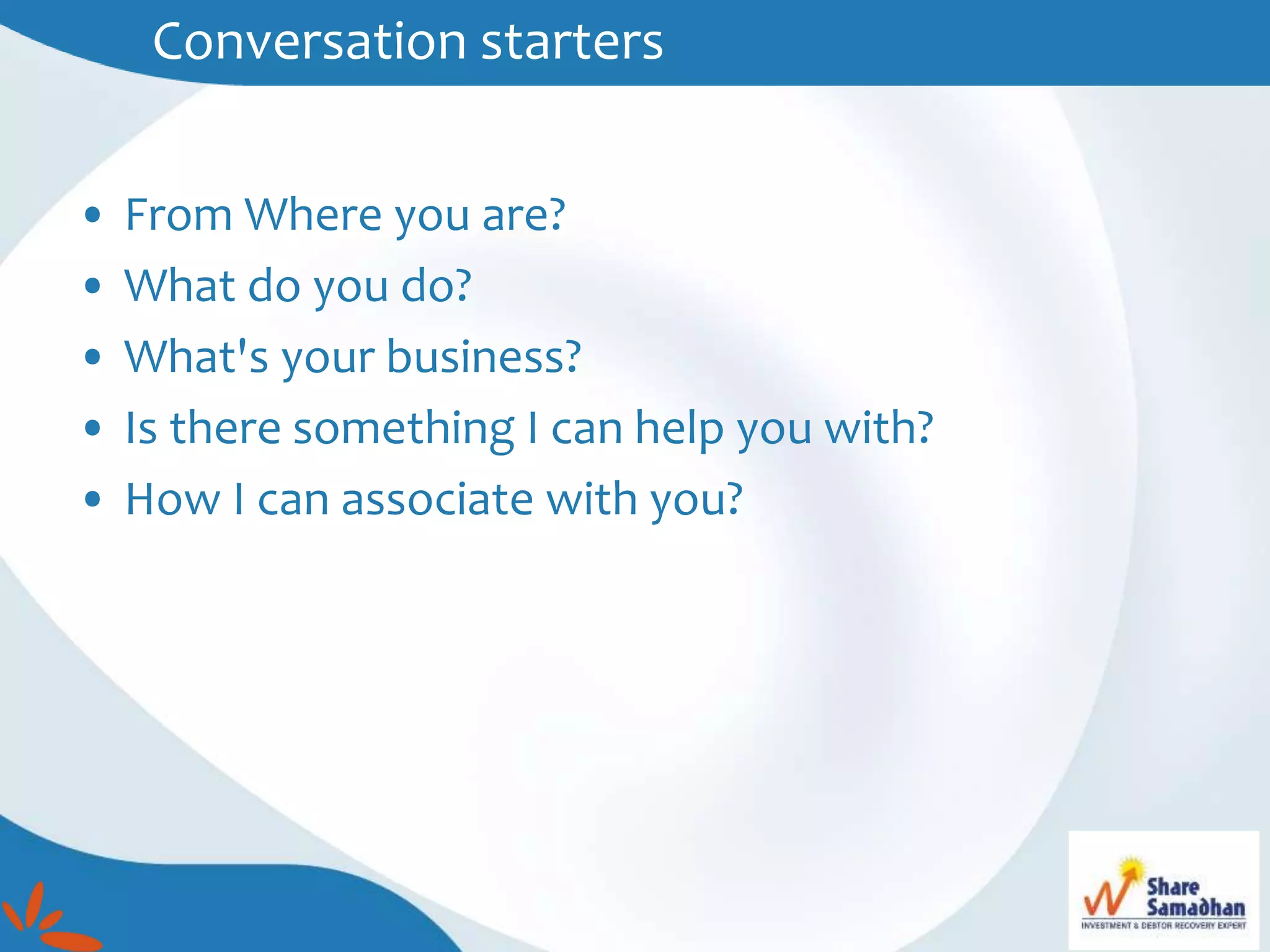 Conversation starters
• From Where you are?
• What do you do?
• What's your business?
• Is there something I can help you with?
• How I can associate with you?
 