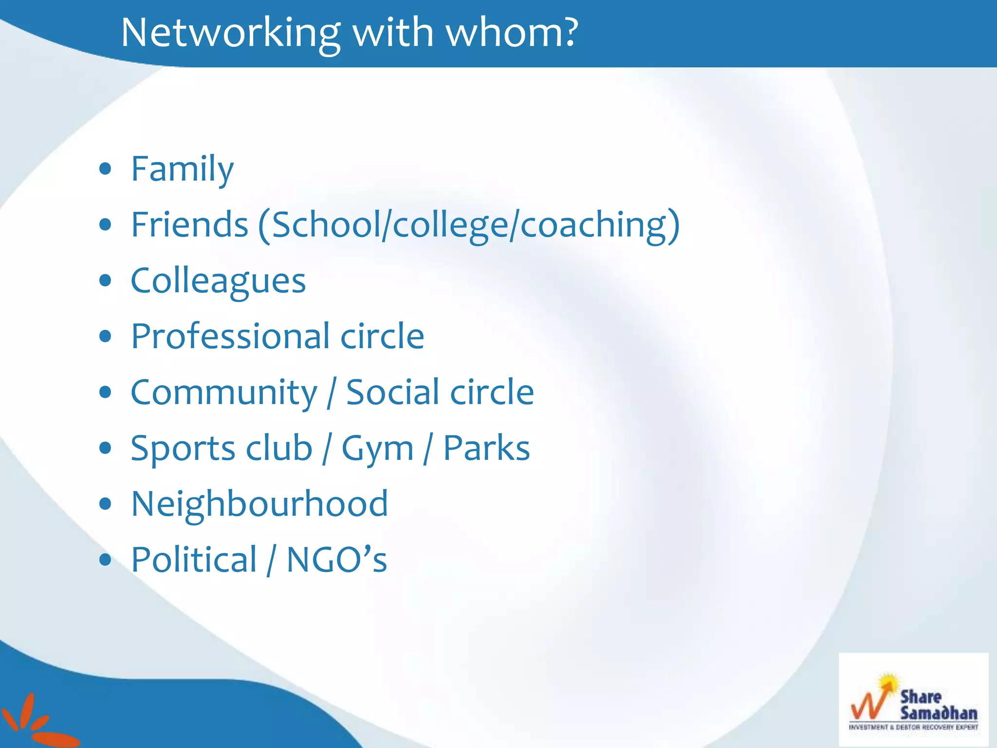 Networking with whom?
• Family
• Friends (School/college/coaching)
• Colleagues
• Professional circle
• Community / Social circle
• Sports club / Gym / Parks
• Neighbourhood
• Political / NGO’s
 