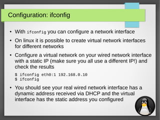 10
Configuration: ifconfig
● With ifconfig you can configure a network interface
● On linux it is possible to create virtual network interfaces
for different networks
● Configure a virtual network on your wired network interface
with a static IP (make sure you all use a different IP!) and
check the results
$ ifconfig eth0:1 192.168.0.10
$ ifconfig
● You should see your real wired network interface has a
dynamic address received via DHCP and the virtual
interface has the static address you configured
 