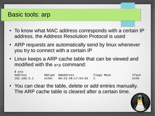 11
Basic tools: arp
● To know what MAC address corresponds with a certain IP
address, the Address Resolution Protocol is used
● ARP requests are automatically send by linux whenever
you try to connect with a certain IP
● Linux keeps a ARP cache table that can be viewed and
modified with the arp command:
$ arp
Address HWtype HWaddress Flags Mask Iface
192.168.5.1 ether 00:23:48:c7:64:81 C eth0
● You can clear the table, delete or add entries manually.
The ARP cache table is cleared after a certain time.
 