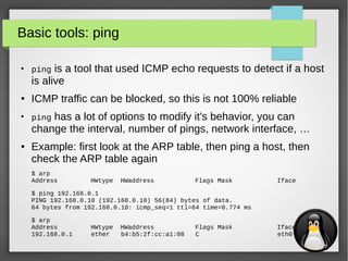 12
Basic tools: ping
●
ping is a tool that used ICMP echo requests to detect if a host
is alive
● ICMP traffic can be blocked, so this is not 100% reliable
●
ping has a lot of options to modify it's behavior, you can
change the interval, number of pings, network interface, …
● Example: first look at the ARP table, then ping a host, then
check the ARP table again
$ arp
Address HWtype HWaddress Flags Mask Iface
$ ping 192.168.0.1
PING 192.168.0.10 (192.168.0.10) 56(84) bytes of data.
64 bytes from 192.168.0.10: icmp_seq=1 ttl=64 time=0.774 ms
$ arp
Address HWtype HWaddress Flags Mask Iface
192.168.0.1 ether b4:b5:2f:cc:a1:08 C eth0
 