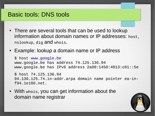 15
Basic tools: DNS tools
● There are several tools that can be used to lookup
information about domain names or IP addresses: host,
nslookup, dig and whois.
● Example: lookup a domain name or IP address
$ host www.google.be
www.google.be has address 74.125.136.94
www.google.be has IPv6 address 2a00:1450:4013:c01::5e
$ host 74.125.136.94
94.136.125.74.in-addr.arpa domain name pointer ea-in-
f94.1e100.net.
● With whois, you can get information about the
domain name registrar
 