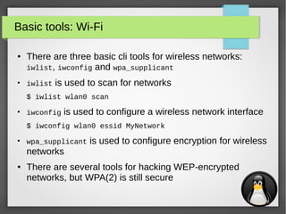 16
Basic tools: Wi-Fi
● There are three basic cli tools for wireless networks:
iwlist, iwconfig and wpa_supplicant
●
iwlist is used to scan for networks
$ iwlist wlan0 scan
●
iwconfig is used to configure a wireless network interface
$ iwconfig wlan0 essid MyNetwork
●
wpa_supplicant is used to configure encryption for wireless
networks
● There are several tools for hacking WEP-encrypted
networks, but WPA(2) is still secure
 